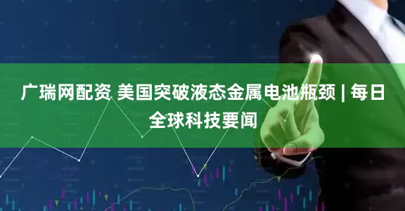广瑞网配资 美国突破液态金属电池瓶颈 | 每日全球科技要闻