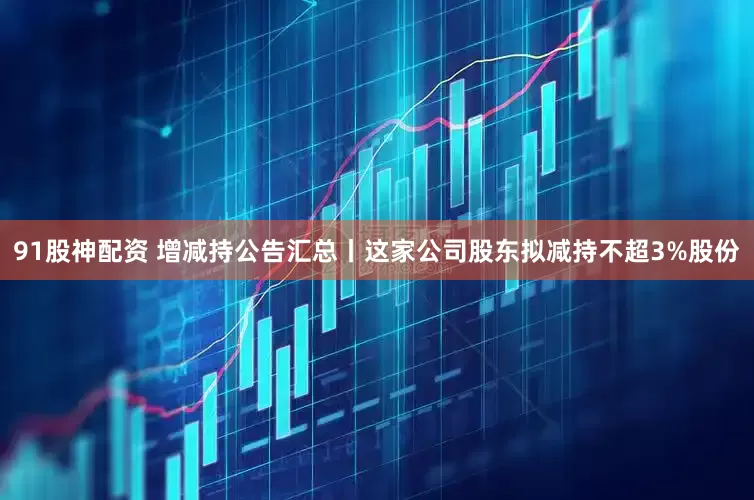 91股神配资 增减持公告汇总丨这家公司股东拟减持不超3%股份
