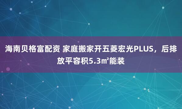 海南贝格富配资 家庭搬家开五菱宏光PLUS，后排放平容积5.3㎡能装