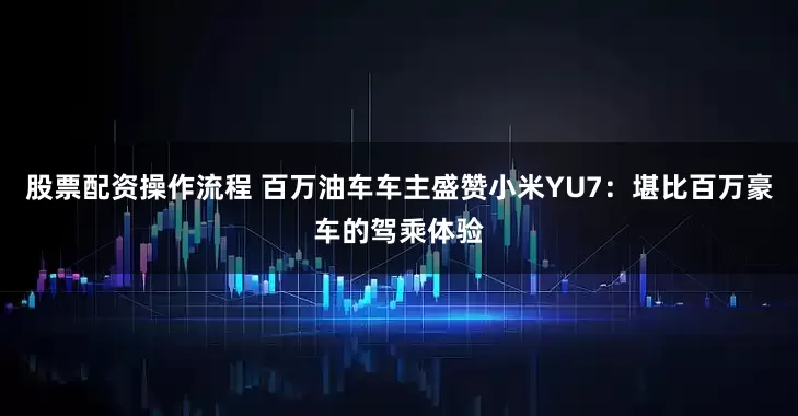 股票配资操作流程 百万油车车主盛赞小米YU7：堪比百万豪车的驾乘体验