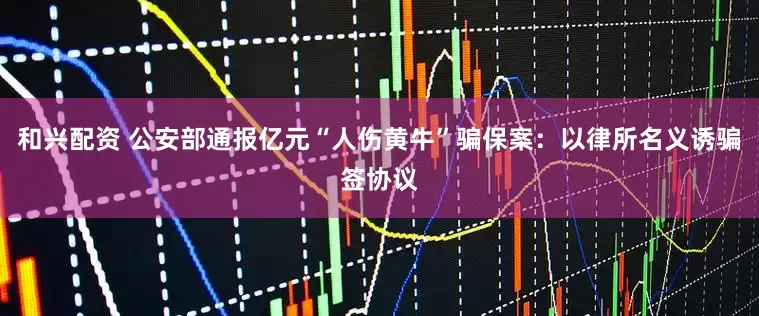 和兴配资 公安部通报亿元“人伤黄牛”骗保案：以律所名义诱骗签协议