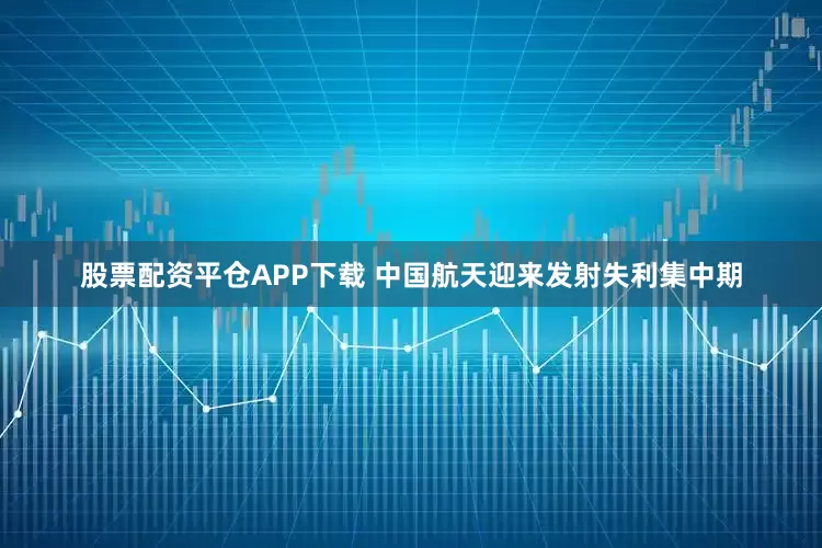 股票配资平仓APP下载 中国航天迎来发射失利集中期